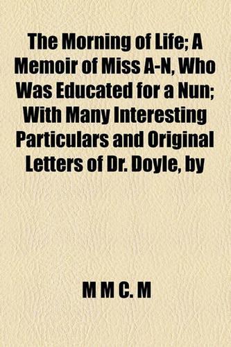 The Morning of Life; A Memoir of Miss A-N, Who Was Educated for a Nun with Many Interesting Particulars and Original Letters of Dr. Doyle, by M.M.C.M a Memoir of Miss A-N, Who Was Educated for a Nun with Many Interesting Particulars and Original Le