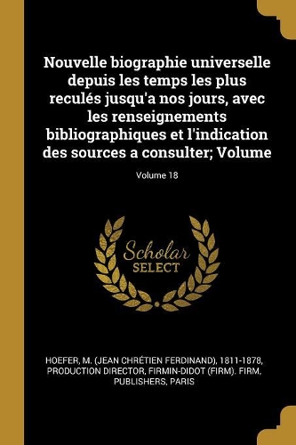 Nouvelle biographie universelle depuis les temps les plus reculés jusqu'a nos jours, avec les renseignements bibliographiques et l'indication des sources a consulter; Volume; Volume 18