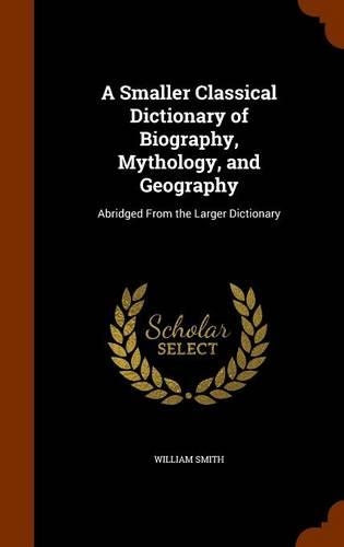 A Smaller Classical Dictionary of Biography, Mythology, and Geography: Abridged from the Larger Dictionary