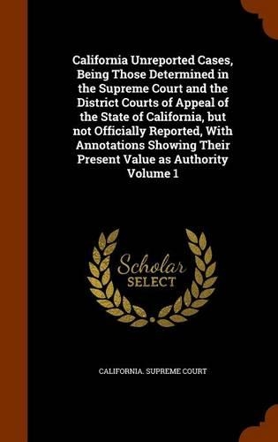 California Unreported Cases, Being Those Determined in the Supreme Court and the District Courts of Appeal of the State of California, But Not Officially Reported, with Annotations Showing Their Present Value as Authority Volume 1: (English)