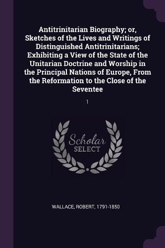 Antitrinitarian Biography; or, Sketches of the Lives and Writings of Distinguished Antitrinitarians; Exhibiting a View of the State of the Unitarian Doctrine and Worship in the Principal Nations of Europe, From the Reformation to the Close of the S: 1