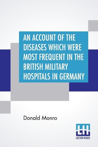 An Account Of The Diseases Which Were Most Frequent In The British Military Hospitals In Germany, From January 1761 To The Return Of The Troops To England In March 1763.: To Which Is Added, An Essay On The Means Of Preserving The Health Of Soldiers, And Conducting Military Hospitals.
