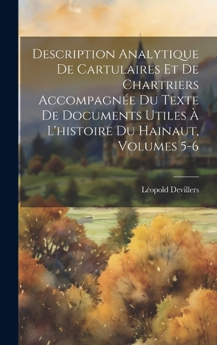 Description Analytique De Cartulaires Et De Chartriers Accompagnée Du Texte De Documents Utiles À L'histoire Du Hainaut, Volumes 5-6