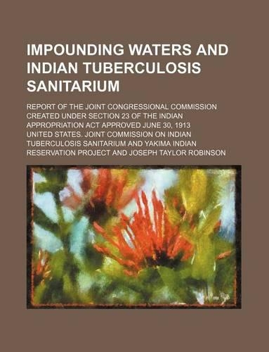 Impounding Waters and Indian Tuberculosis Sanitarium; Report of the Joint Congressional Commission Created Under Section 23 of the Indian Appropriation ACT Approved June 30, 1913