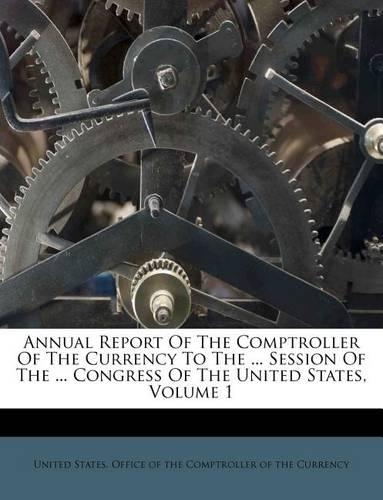 Annual Report Of The Comptroller Of The Currency To The ... Session Of The ... Congress Of The United States, Volume 1