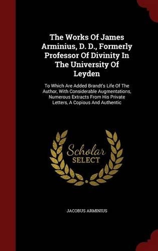 The Works Of James Arminius, D. D., Formerly Professor Of Divinity In The University Of Leyden: To Which Are Added Brandt's Life Of The Author, With Considerable Augmentations, Numerous Extracts From His Private Letters, A Copious And Authentic