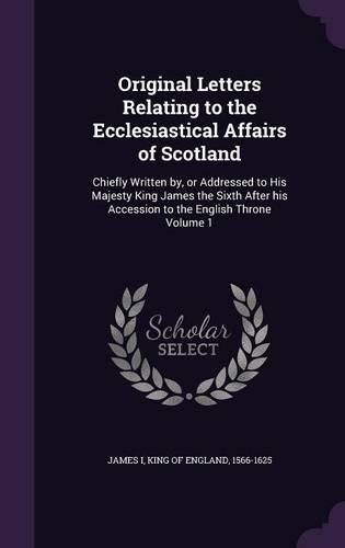Original Letters Relating to the Ecclesiastical Affairs of Scotland: Chiefly Written By, or Addressed to His Majesty King James the Sixth After His Accession to the English Throne Volume 1