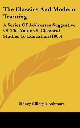 The Classics And Modern Training: A Series Of Addresses Suggestive Of The Value Of Classical Studies To Education (1905)