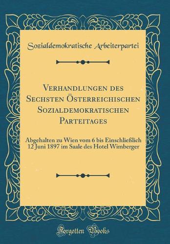 Verhandlungen des Sechsten Österreichischen Sozialdemokratischen Parteitages: Abgehalten zu Wien vom 6 bis Einschließlich 12 Juni 1897 im Saale des Hotel Wimberger (Classic Reprint)