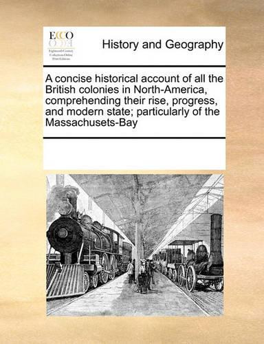 A Concise Historical Account of All the British Colonies in North-America, Comprehending Their Rise, Progress, and Modern State; Particularly of the Massachusets-Bay