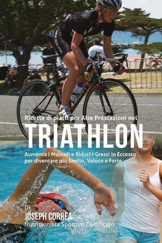 Ricette di piatti per Alte Prestazioni nel Triathlon: Aumenta I Muscoli e Riduci I Grassi in Eccesso per diventare piu Snello, Veloce e Forte(Italian)