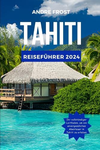 Tahiti Reiseführer 2024: Entdecken Sie Französisch-Polynesien: Aktualisierter Leitfaden zu Aktivitäten, verborgenen Schätzen, Essen, Hotels, Stränden und Kultur(9 Budget-Abenteuerführer)