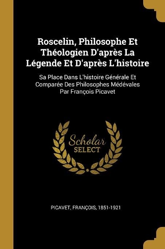 Roscelin, Philosophe Et Théologien D'après La Légende Et D'après L'histoire: Sa Place Dans L'histoire Générale Et Comparée Des Philosophes Médévales Par François Picavet