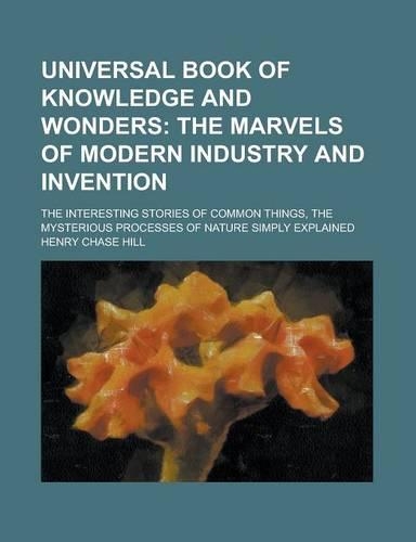Universal Book of Knowledge and Wonders; The Interesting Stories of Common Things, the Mysterious Processes of Nature Simply Explained