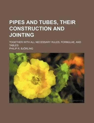 Pipes and Tubes, Their Construction and Jointing; Together with All Necessary Rules, Formulae, and Tables