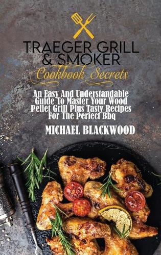 Traeger Grill and Smoker Cookbook Secrets: An Easy And Understandable Guide To Master Your Wood Pellet Grill Plus Tasty Recipes For The Perfect Bbq.