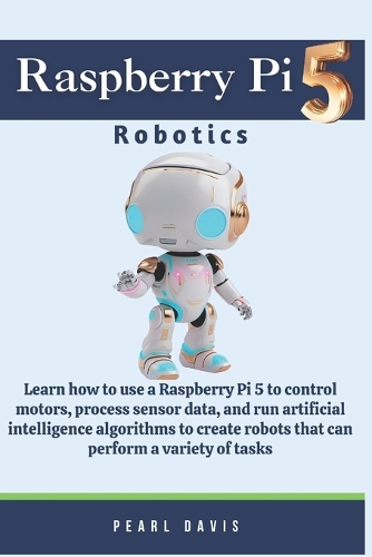 Raspberry Pi 5 Robotics: Learn how to use a Raspberry Pi 5 to control motors, process sensor data, and run artificial intelligence algorithms to create robots that can perfo