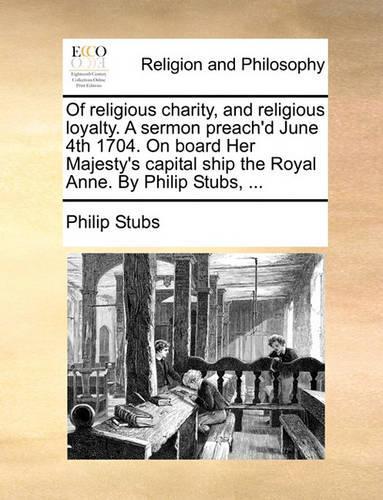 Of Religious Charity, and Religious Loyalty. a Sermon Preach'd June 4th 1704. on Board Her Majesty's Capital Ship the Royal Anne. by Philip Stubs, ...