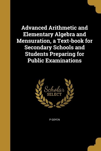 Advanced Arithmetic and Elementary Algebra and Mensuration, a Text-book for Secondary Schools and Students Preparing for Public Examinations: (English)