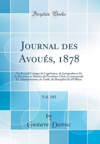 Journal des Avoués, 1878, Vol. 103: Ou Recueil Critique de Législation, de Jurisprudence Et de Doctrine en Matière de Procédure Civile, Commerciale Et Administrative, de Tarifs, de Discipline Et d'Offices (Classic Reprint)