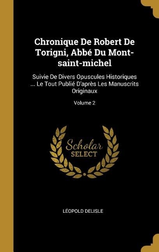 Chronique De Robert De Torigni, Abbé Du Mont-saint-michel: Suivie De Divers Opuscules Historiques ... Le Tout Publié D'après Les Manuscrits Originaux; Volume 2