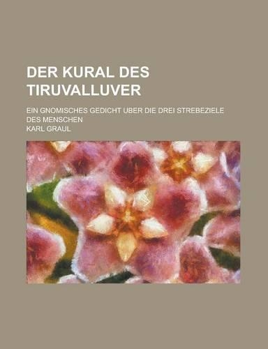 Der Kural Des Tiruvalluver; Ein Gnomisches Gedicht Uber Die Drei Strebeziele Des Menschen: (English)