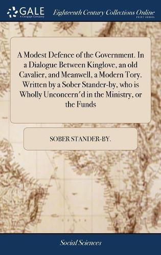 A Modest Defence of the Government. in a Dialogue Between Kinglove, an Old Cavalier, and Meanwell, a Modern Tory. Written by a Sober Stander-By, Who Is Wholly Unconcern'd in the Ministry, or the Funds
