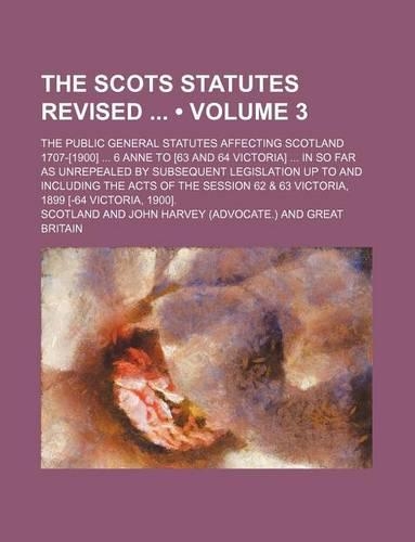 The Scots Statutes Revised (Volume 3); The Public General Statutes Affecting Scotland 1707-[1900] 6 Anne to [63 and 64 Victoria] in So Far as Unrepealed by Subsequent Legislation Up to and Including the Acts of the Session 62 & 63 Victoria, 1899 [-