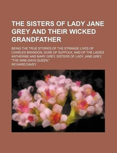 The Sisters of Lady Jane Grey and Their Wicked Grandfather; Being the True Stories of the Strange Lives of Charles Brandon, Duke of Suffolk, and of the Ladies Katherine and Mary Grey, Sisters of Lady Jane Grey, 