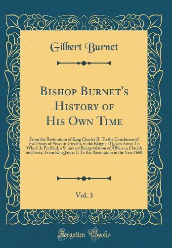 Bishop Burnet's History of His Own Time, Vol. 3: From the Restoration of King Charles II. To the Conclusion of the Treaty of Peace at Utrecht, in the Reign of Queen Anne; To Which Is Prefixed, a Summary Recapitulation of Affairs in Church and State