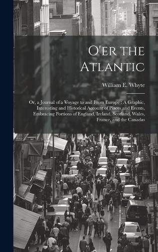 O'er the Atlantic: Or, a Journal of a Voyage to and From Europe: A Graphic, Interesting and Historical Account of Places and Events, Embracing Portions of England, Ire