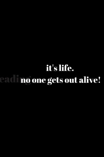 it's life. no one gets out alive!