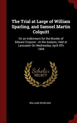 The Trial at Large of William Sparling, and Samuel Martin Colquitt: On an Indictment for the Murder of Edward Grayson: At the Assizes, Held at Lancaster on Wednesday, April 4th 1804