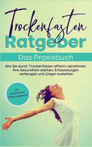 Trockenfasten Ratgeber - Das Praxisbuch: Wie Sie durch Trockenfasten effektiv abnehmen, Ihre Gesundheit stärken, Entzündungen vorbeugen und jünger aussehen - inkl. persönlichem Erfahrungsbe
