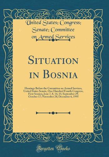 Situation in Bosnia: Hearings Before the Committee on Armed Services, United States Senate, One Hundred Fourth Congress, First Session, June 7, 8, 14, 15; September 29; October 17; November 28; December 6, 1995 (Classic Reprint)