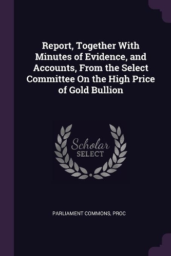 Report, Together With Minutes of Evidence, and Accounts, From the Select Committee On the High Price of Gold Bullion