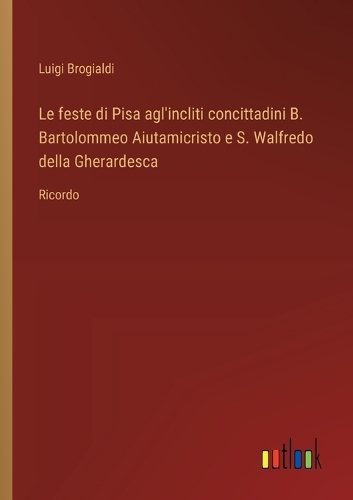 Le feste di Pisa agl'incliti concittadini B. Bartolommeo Aiutamicristo e S. Walfredo della Gherardesca: Ricordo