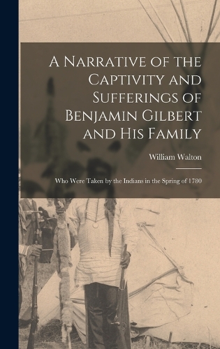 Narrative of the Captivity and Sufferings of Benjamin Gilbert and His Family: Who Were Taken by the Indians in the Spring of 1780