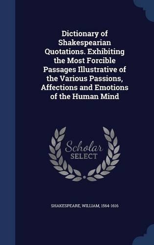 Dictionary of Shakespearian Quotations. Exhibiting the Most Forcible Passages Illustrative of the Various Passions, Affections and Emotions of the Human Mind