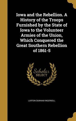 Iowa and the Rebellion. a History of the Troops Furnished by the State of Iowa to the Volunteer Armies of the Union, Which Conquered the Great Southern Rebellion of 1861-5