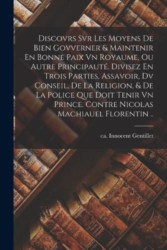 Discovrs Svr Les Moyens De Bien Govverner & Maintenir En Bonne Paix Vn Royaume, Ou Autre Principauté. Divisez En Trois Parties, Assavoir, Dv Conseil, De La Religion, & De La Police Que Doit Tenir Vn Prince. Contre Nicolas Machiauel Florentin ..