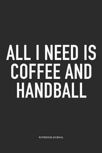 All I Need Is Coffee And Handball: A 6x9 Inch Matte Softcover Notebook Diary With 120 Blank Lined Pages And A Funny Sports Fanatic Cover Slogan