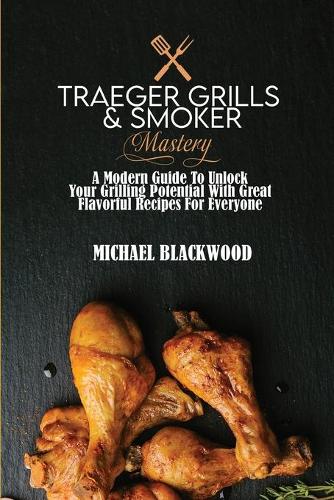 Traeger Grills and Smoker Mastery: A Modern Guide To Unlock Your Grilling Potential With Great Flavorful Recipes For Everyone