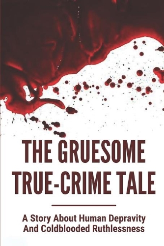 The Gruesome True-Crime Tale: A Story About Human Depravity And Coldblooded Ruthlessness: True Weird Crime Stories