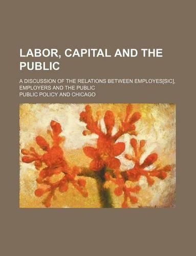 Labor, Capital and the Public; A Discussion of the Relations Between Employes[sic], Employers and the Public