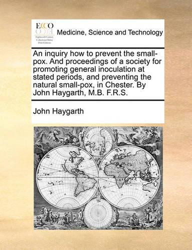 An inquiry how to prevent the small-pox. And proceedings of a society for promoting general inoculation at stated periods, and preventing the natural small-pox, in Chester. By John Haygarth, M.B. F.R.S.: (English)