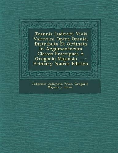 Joannis Ludovici Vivis Valentini Opera Omnia, Distributa Et Ordinata in Argumentorum Classes Praecipuas a Gregorio Majansio ... - Primary Source Editi