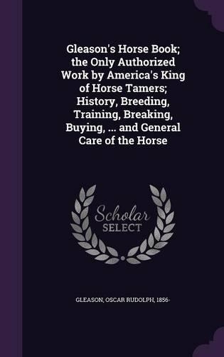Gleason's Horse Book; the Only Authorized Work by America's King of Horse Tamers; History, Breeding, Training, Breaking, Buying, ... and General Care of the Horse