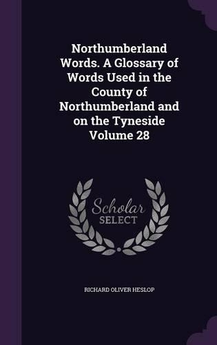 Northumberland Words. a Glossary of Words Used in the County of Northumberland and on the Tyneside Volume 28