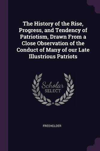 History of the Rise, Progress, and Tendency of Patriotism, Drawn From a Close Observation of the Conduct of Many of our Late Illustrious Patriots